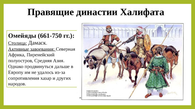 Правящие династии Халифата Омейяды (661-750 гг.): Столица:   Дамаск . Активные завоевания: Северная Африка, Пиренейский полуостров, Средняя Азия. Однако продвинуться дальше в Европу им не удалось из-за сопротивления хазар и других народов.