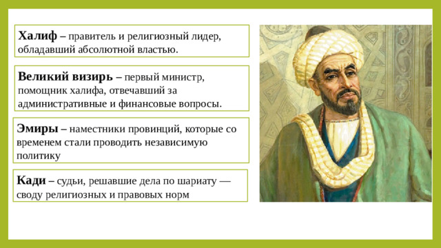 Халиф –  правитель и религиозный лидер, обладавший абсолютной властью. Великий визирь –  первый министр, помощник халифа, отвечавший за административные и финансовые вопросы. Эмиры – наместники провинций, которые со временем стали проводить независимую политику Вывод:  Система управления была централизованной, но со временем эмиры стали усиливать свою власть, что способствовало распаду халифата Кади – судьи, решавшие дела по шариату — своду религиозных и правовых норм