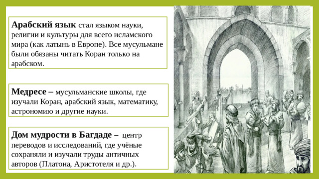 Арабский язык стал языком науки, религии и культуры для всего исламского мира ( как латынь в Европе). Все мусульмане были обязаны читать Коран только на арабском. Медресе – мусульманские школы, где изучали Коран, арабский язык, математику, астрономию и другие науки. Дом мудрости в Багдаде –  центр переводов и исследований, где учёные сохраняли и изучали труды античных авторов (Платона, Аристотеля и др.).