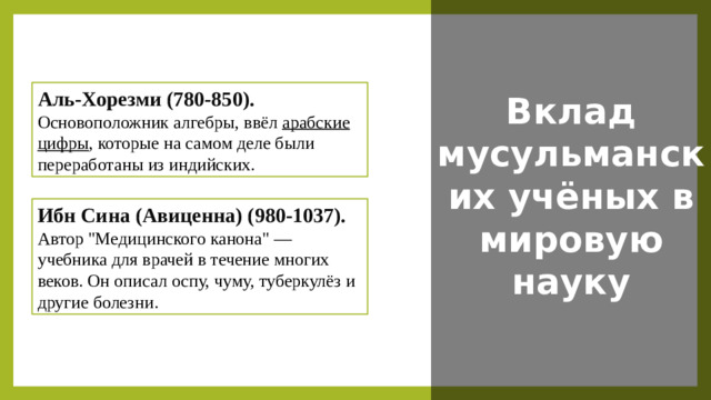 Вклад мусульманских учёных в мировую науку Аль-Хорезми (780-850).   Основоположник алгебры, ввёл арабские цифры , которые на самом деле были переработаны из индийских. Ибн Сина (Авиценна) (980-1037).   Автор 