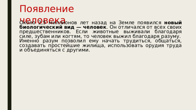 Появление человека Около 2,5 миллионов лет назад на Земле появился новый биологический вид — человек . Он отличался от всех своих предшественников. Если животные выживали благодаря силе, зубам или когтям, то человек выжил благодаря разуму. Именно разум позволил ему начать трудиться, общаться, создавать простейшие жилища, использовать орудия труда и объединяться с другими.