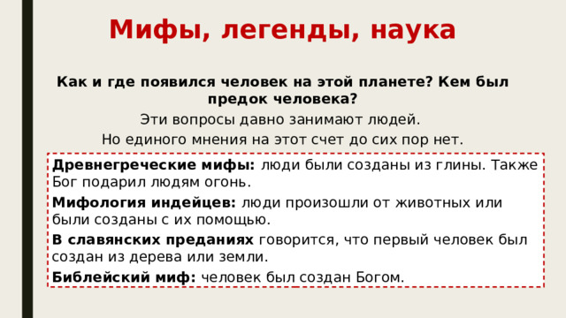 Мифы, легенды, наука Как и где появился человек на этой планете? Кем был предок человека? Эти вопросы давно занимают людей. Но единого мнения на этот счет до сих пор нет. Древнегреческие мифы: люди были созданы из глины. Также Бог подарил людям огонь. Мифология индейцев: люди произошли от животных или были созданы с их помощью. В славянских преданиях говорится, что первый человек был создан из дерева или земли. Библейский миф: человек был создан Богом.
