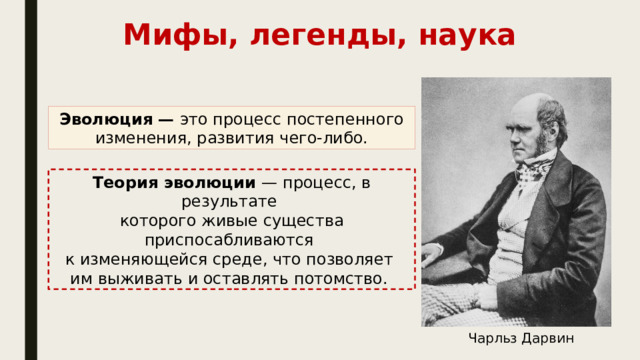 Мифы, легенды, наука Эволюция — это процесс постепенного изменения, развития чего-либо. Теория эволюции — процесс, в результате которого живые существа приспосабливаются к изменяющейся среде, что позволяет им выживать и оставлять потомство. Чарльз Дарвин