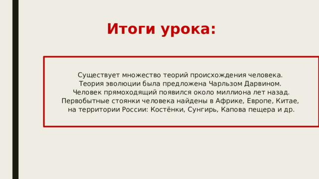 Итоги урока: Существует множество теорий происхождения человека. Теория эволюции была предложена Чарльзом Дарвином. Человек прямоходящий появился около миллиона лет назад. Первобытные стоянки человека найдены в Африке, Европе, Китае, на территории России: Костёнки, Сунгирь, Капова пещера и др.