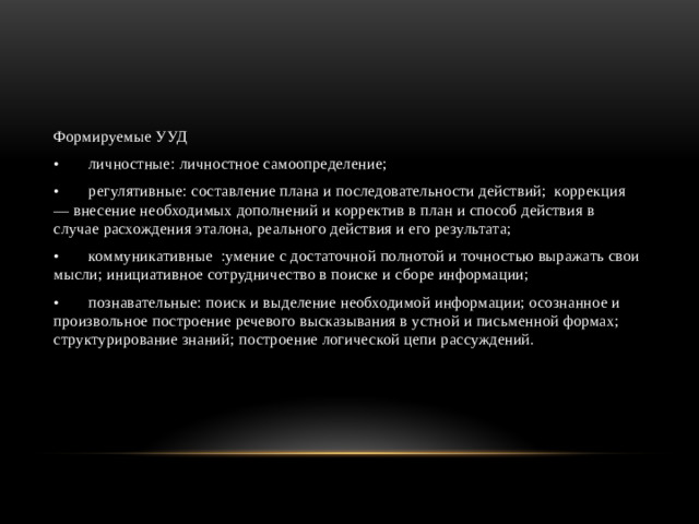 Формируемые УУД •  личностные: личностное самоопределение; •  регулятивные: составление плана и последовательности действий; коррекция — внесение необходимых дополнений и корректив в план и способ действия в случае расхождения эталона, реального действия и его результата; •  коммуникативные :умение с достаточной полнотой и точностью выражать свои мысли; инициативное сотрудничество в поиске и сборе информации; •  познавательные: поиск и выделение необходимой информации; осознанное и произвольное построение речевого высказывания в устной и письменной формах; структурирование знаний; построение логической цепи рассуждений.