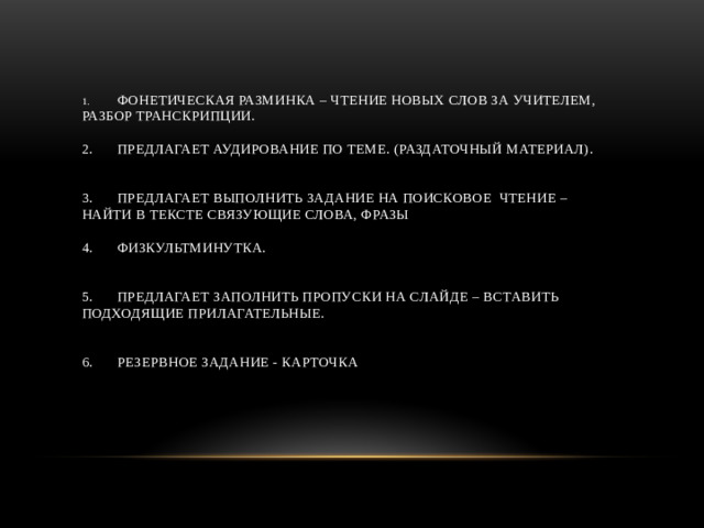 1.  Фонетическая разминка – чтение новых слов за учителем, разбор транскрипции.   2.  Предлагает аудирование по теме. (раздаточный материал).    3.  Предлагает выполнить задание на поисковое чтение – найти в тексте связующие слова, фразы   4.  Физкультминутка.    5.  Предлагает заполнить пропуски на слайде – вставить подходящие прилагательные.    6.  Резервное задание - карточка