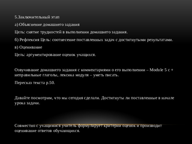 5.Заключительный этап а) Объяснение домашнего задания Цель: снятие трудностей в выполнении домашнего задания. б) Рефлексия Цель: соотнесение поставленных задач с достигнутыми результатами. в) Оценивание Цель: аргументирование оценок учащихся. Озвучивание домашнего задания с комментариями о его выполнении – Module 5 c + неправильные глаголы, лексика модуля – уметь писать. Пересказ текста p.50. Давайте посмотрим, что мы сегодня сделали. Достигнуты ли поставленные в начале урока задачи. Совместно с учащимися учитель формулирует критерии оценок и производит оценивание ответов обучающихся.