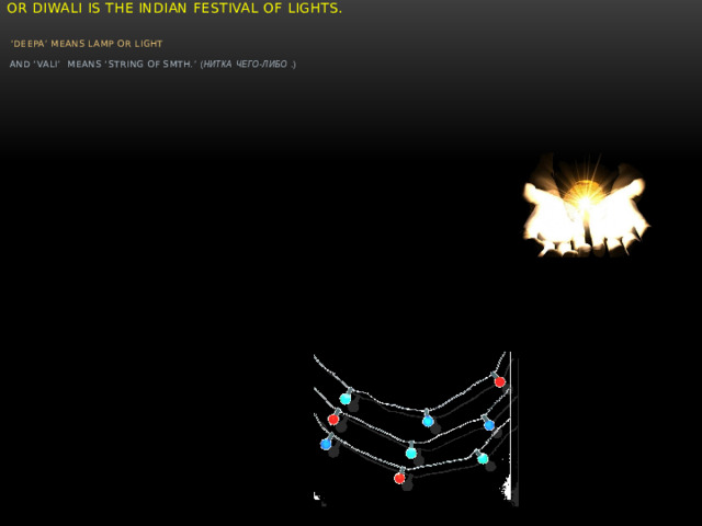 “ DeepaVali”    or Diwali is the Indian Festival of lights.     ‘Deepa’ means lamp or light     and ‘Vali’ means ‘string of smth.’ ( нитка  чего-либо  . )