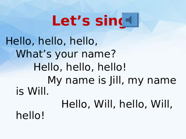 Let’s sing! Hello, hello, hello,  What’s your name?    Hello, hello, hello!     My name is Jill, my name is Will.      Hello, Will, hello, Will, hello!