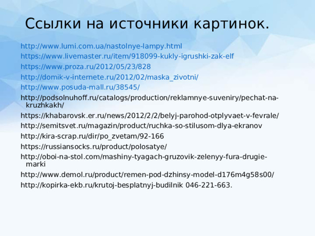 Ссылки на источники картинок. http://www.lumi.com.ua/nastolnye-lampy.html https://www.livemaster.ru/item/918099-kukly-igrushki-zak-elf https://www.proza.ru/2012/05/23/828 http://domik-v-internete.ru/2012/02/maska_zivotni/ http://www.posuda-mall.ru/38545/ http://podsolnuhoff.ru/catalogs/production/reklamnye-suveniry/pechat-na-kruzhkakh/ https://khabarovsk.er.ru/news/2012/2/2/belyj-parohod-otplyvaet-v-fevrale/ http://semitsvet.ru/magazin/product/ruchka-so-stilusom-dlya-ekranov http://kira-scrap.ru/dir/po_zvetam/92-166 https://russiansocks.ru/product/polosatye/ http://oboi-na-stol.com/mashiny-tyagach-gruzovik-zelenyy-fura-drugie-marki http://www.demol.ru/product/remen-pod-dzhinsy-model-d176m4g58s00/ http://kopirka-ekb.ru/krutoj-besplatnyj-budilnik 046-221-663. 