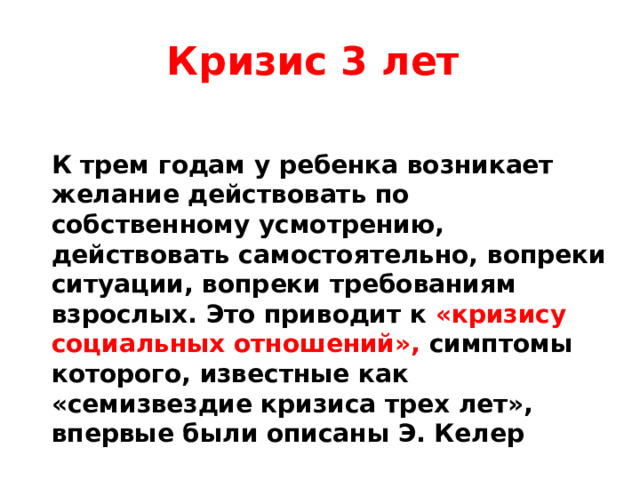 Кризис 3 лет К трем годам у ребенка возникает желание действовать по собственному усмотрению, действовать самостоятельно, вопреки ситуации, вопреки требованиям взрослых. Это приводит к «кризису социальных отношений», симптомы которого, известные как «семизвездие кризиса трех лет», впервые были описаны Э. Келер