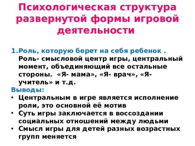 Психологическая структура развернутой формы игровой деятельности Роль, которую берет на себя ребенок . Роль- смысловой центр игры, центральный момент, объединяющий все остальные стороны. «Я- мама», «Я- врач», «Я- учитель» и т.д. Выводы: Центральным в игре является исполнение роли, это основной её мотив Суть игры заключается в воссоздании социальных отношений между людьми Смысл игры для детей разных возрастных групп меняется