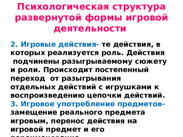 Психологическая структура развернутой формы игровой деятельности 2. Игровые действия- те действия, в которых реализуется роль. Действия подчинены разыгрываемому сюжету и роли. Происходит постепенный переход от разыгрывания отдельных действий с игрушками к воспроизведению цепочки действий. 3. Игровое употребление предметов- замещение реального предмета игровым, перенос действия на игровой предмет и его переименование.