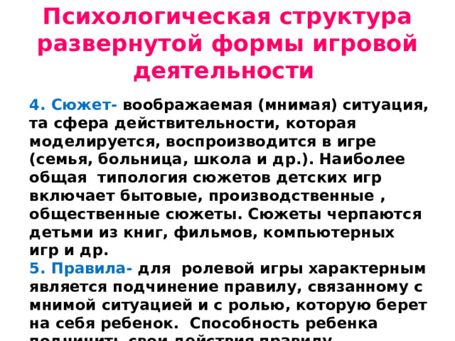 Психологическая структура развернутой формы игровой деятельности 4. Сюжет- воображаемая (мнимая) ситуация, та сфера действительности, которая моделируется, воспроизводится в игре (семья, больница, школа и др.). Наиболее общая типология сюжетов детских игр включает бытовые, производственные , общественные сюжеты. Сюжеты черпаются детьми из книг, фильмов, компьютерных игр и др. 5. Правила- для ролевой игры характерным является подчинение правилу, связанному с мнимой ситуацией и с ролью, которую берет на себя ребенок. Способность ребенка подчинить свои действия правилу формируется постепенно.