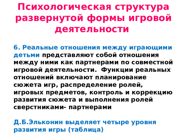 Психологическая структура развернутой формы игровой деятельности 6. Реальные отношения между играющими детьми представляют собой отношения между ними как партнерами по совместной игровой деятельности. Функции реальных отношений включают планирование сюжета игр, распределение ролей, игровых предметов, контроль и коррекцию развития сюжета и выполнения ролей сверстниками- партнерами  Д.Б.Эльконин выделяет четыре уровня развития игры (таблица)