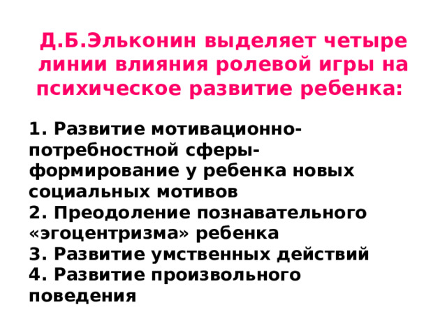 Д.Б.Эльконин выделяет четыре линии влияния ролевой игры на психическое развитие ребенка: 1. Развитие мотивационно-потребностной сферы- формирование у ребенка новых социальных мотивов 2. Преодоление познавательного «эгоцентризма» ребенка 3. Развитие умственных действий 4. Развитие произвольного поведения