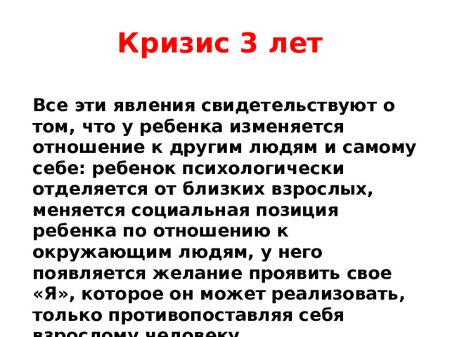 Кризис 3 лет Все эти явления свидетельствуют о том, что у ребенка изменяется отношение к другим людям и самому себе: ребенок психологически отделяется от близких взрослых, меняется социальная позиция ребенка по отношению к окружающим людям, у него появляется желание проявить свое «Я», которое он может реализовать, только противопоставляя себя взрослому человеку