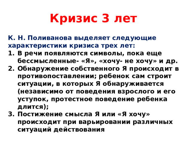 Кризис 3 лет К. Н. Поливанова выделяет следующие характеристики кризиса трех лет: В речи появляются символы, пока еще бессмысленные- «Я», «хочу- не хочу» и др. Обнаружение собственного Я происходит в противопоставлении; ребенок сам строит ситуации, в которых Я обнаруживается (независимо от поведения взрослого и его уступок, протестное поведение ребенка длится); Постижение смысла Я или «Я хочу» происходит при варьировании различных ситуаций действования