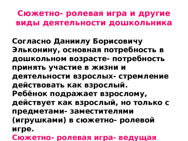 Сюжетно- ролевая игра и другие виды деятельности дошкольника Согласно Даниилу Борисовичу Эльконину, основная потребность в дошкольном возрасте- потребность принять участие в жизни и деятельности взрослых- стремление действовать как взрослый. Ребёнок подражает взрослому, действует как взрослый, но только с предметами- заместителями (игрушками) в сюжетно- ролевой игре. Сюжетно- ролевая игра- ведущая деятельность дошкольника
