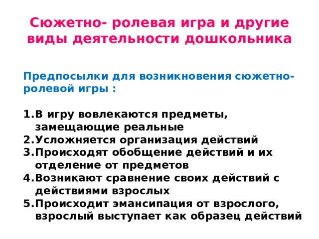 Сюжетно- ролевая игра и другие виды деятельности дошкольника Предпосылки для возникновения сюжетно- ролевой игры :  В игру вовлекаются предметы, замещающие реальные Усложняется организация действий Происходят обобщение действий и их отделение от предметов Возникают сравнение своих действий с действиями взрослых Происходит эмансипация от взрослого, взрослый выступает как образец действий