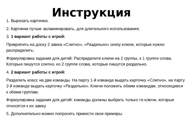 Инструкция 1. Вырезать картинки; 2. Картинки лучше заламинировать, для длительного использования; 3. 1 вариант работы с игрой: Прикрепить на доску 2 замка «Слитно», «Раздельно» снизу ключи, которые нужно распределить; Формулировка задания для детей: Распределите ключи на 2 группы, к 1 группе слова. Которые пишутся слитно, ко 2 группе слова, которые пишутся раздельно. 4. 2 вариант работы с игрой: Разделить класс на две команды. На парту 1-й команде выдать карточку «Слитно», на парту 2-й команде выдать карточку «Раздельно». Ключи положить обеим командам, относящиеся к обеим группам. Формулировка задания для детей: команды должны выбрать только те ключи, которые относятся к их замку. 5. Дополнительно можно попросить привести свои примеры.