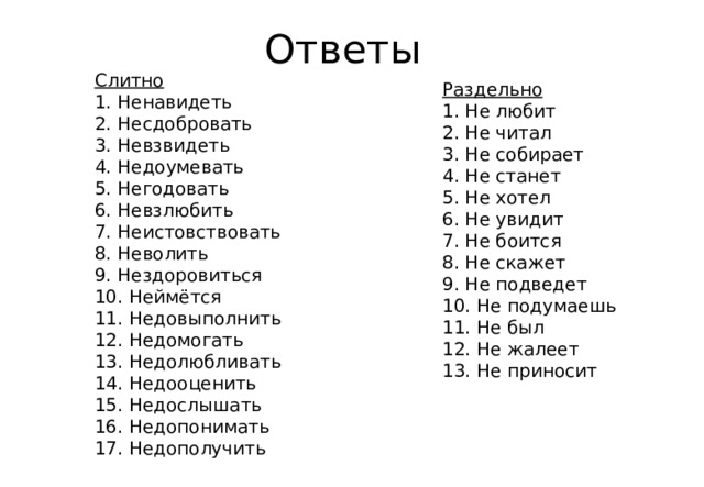 Ответы Слитно  1. Ненавидеть 2. Несдобровать 3. Невзвидеть 4. Недоумевать 5. Негодовать 6. Невзлюбить 7. Неистовствовать 8. Неволить 9. Нездоровиться 10. Неймётся 11. Недовыполнить 12. Недомогать 13. Недолюбливать 14. Недооценить 15. Недослышать 16. Недопонимать 17. Недополучить Раздельно 1. Не любит 2. Не читал 3. Не собирает 4. Не станет 5. Не хотел 6. Не увидит 7. Не боится 8. Не скажет 9. Не подведет 10. Не подумаешь 11. Не был 12. Не жалеет 13. Не приносит