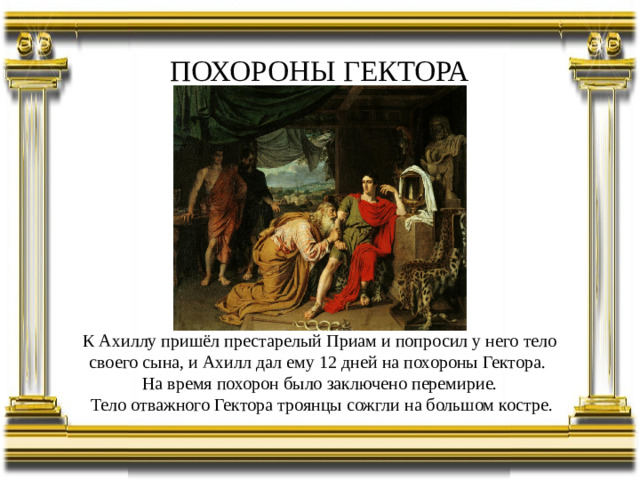 ПОХОРОНЫ ГЕКТОРА К Ахиллу пришёл престарелый Приам и попросил у него тело своего сына, и Ахилл дал ему 12 дней на похороны Гектора. На время похорон было заключено перемирие.  Тело отважного Гектора троянцы сожгли на большом костре.