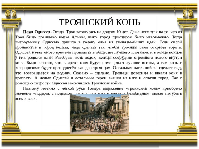 ТРОЯНСКИЙ КОНЬ План Одиссея. Осада Трои затянулась на долгих 10 лет. Даже несмотря на то, что из Трои было похищено копье Афины, взять город приступом было невозможно. Тогда хитроумному Одиссею пришла в голову одна из гениальнейших идей. Если силой проникнуть в город нельзя, надо сделать так, чтобы троянцы сами открыли ворота. Одиссей начал много времени проводить в обществе лучшего плотника, и в конце концов у них родился план. Разобрав часть лодок, ахейцы соорудили огромного полого внутри коня. Было решено, что в чреве коня будут помещаться лучшие воины, а сам конь с «сюрпризом» будет преподнесён как дар троянцам. Остальная часть войска сделает вид, что возвращается на родину. Сказано – сделано. Троянцы поверили и ввезли коня в крепость. А ночью Одиссей и остальные герои вышли из него и сожгли город. Так с помощью хитрости Одиссея закончилась Троянская война. Поэтому именно с лёгкой руки Гомера выражение «троянский конь» приобрело значение «подарок с подвохом, что-то, что хоть и кажется безобидным, может погубить всех и вся».