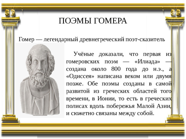 ПОЭМЫ ГОМЕРА Гомер — легендарный древнегреческий поэт-сказитель Учёные доказали, что первая из гомеровских поэм — «Илиада» — создана около 800 года до н.э., а «Одиссея» написана веком или двумя позже. Обе поэмы созданы в самой развитой из греческих областей того времени, в Ионии, то есть в греческих полисах вдоль побережья Малой Азии, и сюжетно связаны между собой.