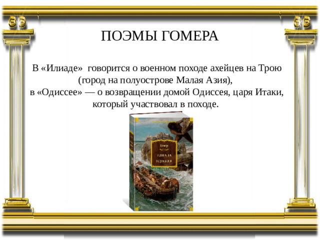 ПОЭМЫ ГОМЕРА В «Илиаде» говорится о военном походе ахейцев на Трою (город на полуострове Малая Азия), в «Одиссее» — о возвращении домой Одиссея, царя Итаки, который участвовал в походе.