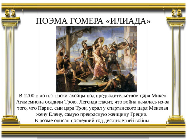 ПОЭМА ГОМЕРА «ИЛИАДА» В 1200 г. до н.э. греки-ахейцы под предводительством царя Микен Агамемнона осадили Трою. Легенда гласит, что война началась из-за того, что Парис, сын царя Трои, украл у спартанского царя Менелая жену Елену, самую прекрасную женщину Греции. В поэме описан последний год десятилетней войны.