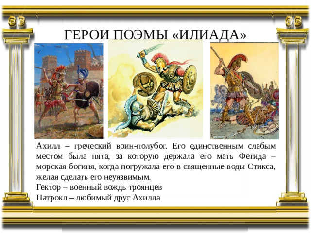 ГЕРОИ ПОЭМЫ «ИЛИАДА» Ахилл – греческий воин-полубог. Его единственным слабым местом была пята, за которую держала его мать Фетида – морская богиня, когда погружала его в священные воды Стикса, желая сделать его неуязвимым. Гектор – военный вождь троянцев Патрокл – любимый друг Ахилла