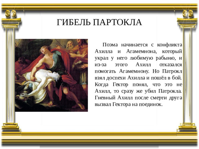 ГИБЕЛЬ ПАРТОКЛА Поэма начинается с конфликта Ахилла и Агамемнона, который украл у него любимую рабыню, и из-за этого Ахилл отказался помогать Агамемнону. Но Патрокл взял доспехи Ахилла и пошёл в бой. Когда Гектор понял, что это не Ахилл, то сразу же убил Патрокла. Гневный Ахилл после смерти друга вызвал Гектора на поединок.