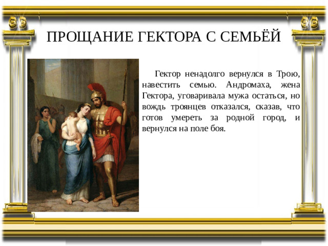 ПРОЩАНИЕ ГЕКТОРА С СЕМЬЁЙ Гектор ненадолго вернулся в Трою, навестить семью. Андромаха, жена Гектора, уговаривала мужа остаться, но вождь троянцев отказался, сказав, что готов умереть за родной город, и вернулся на поле боя.