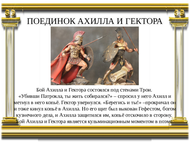ПОЕДИНОК АХИЛЛА И ГЕКТОРА Бой Ахилла и Гектора состоялся под стенами Трои. «Убивши Патрокла, ты жить собирался?» – спросил у него Ахилл и метнул в него копьё. Гектор увернулся. «Берегись и ты!» –прокричал он и тоже кинул копьё в Ахилла. Но его щит был выкован Гефестом, богом кузнечного дела, и Ахилла защитился им, копьё отскочило в сторону. Бой Ахилла и Гектора является кульминационным моментом в поэме.