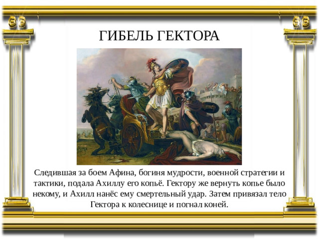ГИБЕЛЬ ГЕКТОРА Следившая за боем Афина, богиня мудрости, военной стратегии и тактики, подала Ахиллу его копьё. Гектору же вернуть копье было некому, и Ахилл нанёс ему смертельный удар. Затем привязал тело Гектора к колеснице и погнал коней.