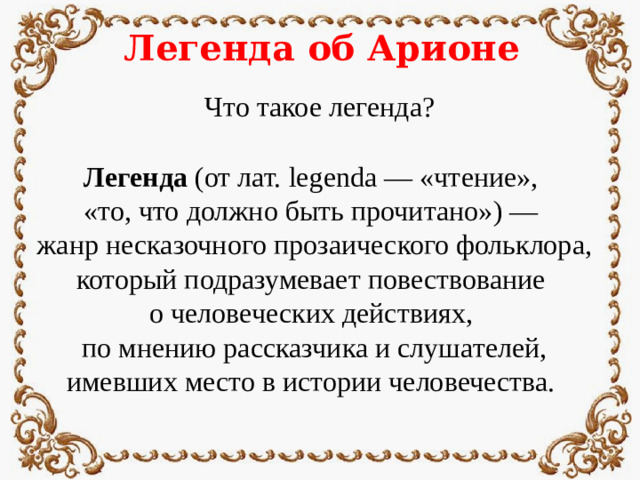 Легенда об Арионе Что такое легенда? Легенда (от лат. legenda — «чтение», «то, что должно быть прочитано») — жанр несказочного прозаического фольклора, который подразумевает повествование о человеческих действиях, по мнению рассказчика и слушателей, имевших место в истории человечества.