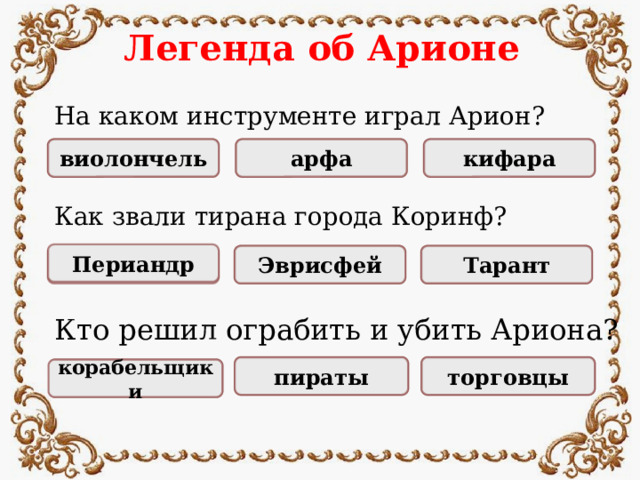 Легенда об Арионе На каком инструменте играл Арион? кифара НЕПРАВИЛЬНО НЕПРАВИЛЬНО ПРАВИЛЬНО виолончель арфа Как звали тирана города Коринф? Периандр Тарант Эврисфей ПРАВИЛЬНО НЕПРАВИЛЬНО НЕПРАВИЛЬНО Кто решил ограбить и убить Ариона? НЕПРАВИЛЬНО НЕПРАВИЛЬНО пираты торговцы ПРАВИЛЬНО корабельщики
