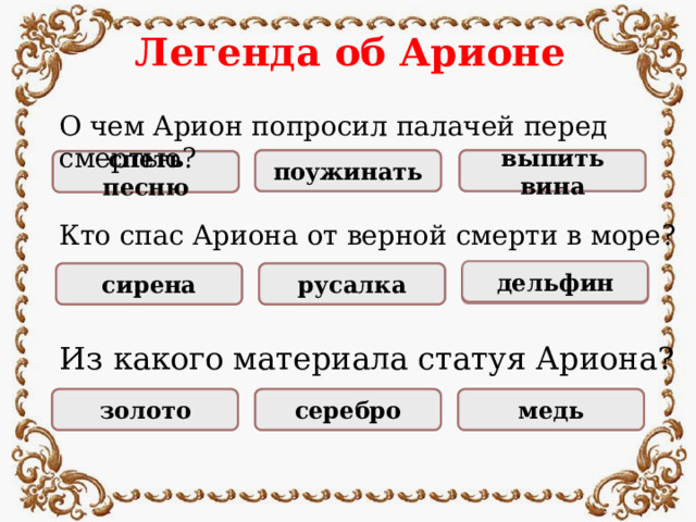 Легенда об Арионе О чем Арион попросил палачей перед смертью? НЕПРАВИЛЬНО НЕПРАВИЛЬНО выпить вина поужинать ПРАВИЛЬНО спеть песню Кто спас Ариона от верной смерти в море? дельфин ПРАВИЛЬНО сирена русалка НЕПРАВИЛЬНО НЕПРАВИЛЬНО Из какого материала статуя Ариона? НЕПРАВИЛЬНО НЕПРАВИЛЬНО золото серебро ПРАВИЛЬНО медь