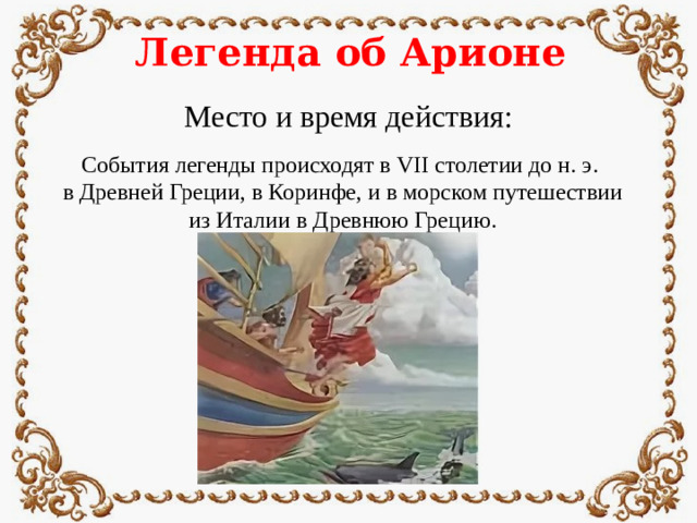 Легенда об Арионе Место и время действия: События легенды происходят в VII столетии до н. э. в Древней Греции, в Коринфе, и в морском путешествии из Италии в Древнюю Грецию.