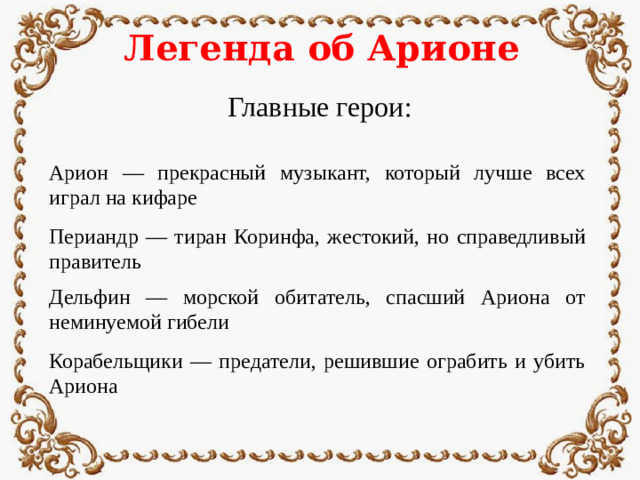 Легенда об Арионе Главные герои: Арион — прекрасный музыкант, который лучше всех играл на кифаре Периандр — тиран Коринфа, жестокий, но справедливый правитель Дельфин — морской обитатель, спасший Ариона от неминуемой гибели Корабельщики — предатели, решившие ограбить и убить Ариона
