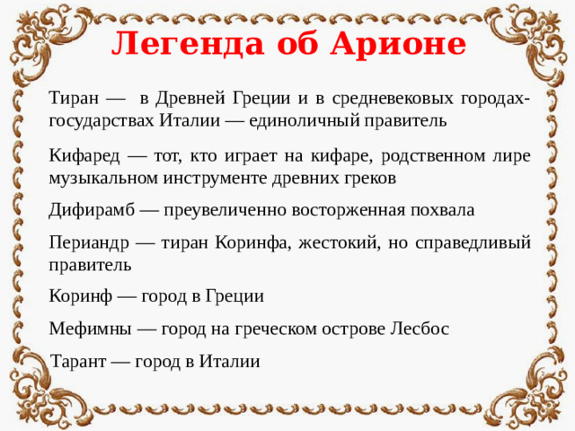 Легенда об Арионе Тиран — в Древней Греции и в средневековых городах-государствах Италии — единоличный правитель Кифаред — тот, кто играет на кифаре, родственном лире музыкальном инструменте древних греков Дифирамб — преувеличенно восторженная похвала Периандр — тиран Коринфа, жестокий, но справедливый правитель Коринф — город в Греции Мефимны — город на греческом острове Лесбос Тарант — город в Италии