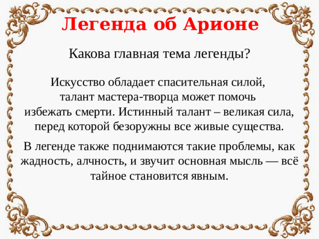 Легенда об Арионе Какова главная тема легенды? Искусство обладает спасительная силой, талант мастера-творца может помочь избежать смерти. Истинный талант – великая сила, перед которой безоружны все живые существа. В легенде также поднимаются такие проблемы, как жадность, алчность, и звучит основная мысль — всё тайное становится явным.