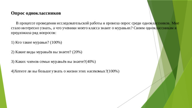 Опрос одноклассников     В процессе проведения исследовательской работы я провела опрос среди одноклассников. Мне стало интересно узнать, а что ученики моего класса знают о муравьях? Своим одноклассникам я предложила ряд вопросов:   1) Кто такие муравьи? (100%)   2) Какие виды муравьёв вы знаете? (20%)   3) Каких членов семьи муравьёв вы знаете?(40%)   4)Хотите ли вы больше узнать о жизни этих насекомых?(100%)