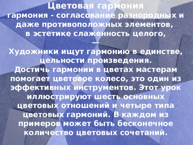 Цветовая гармония  гармония - согласование разнородных и даже противоположных элементов,  в эстетике слаженность целого,  —  Художники ищут гармонию в единстве, цельности произведения.  Достичь гармонии в цветах мастерам помогает цветовое колесо, это один из эффективных инструментов. Этот урок иллюстрируют шесть основных цветовых отношений и четыре типа цветовых гармоний. В каждом из примеров может быть бесконечное количество цветовых сочетаний.