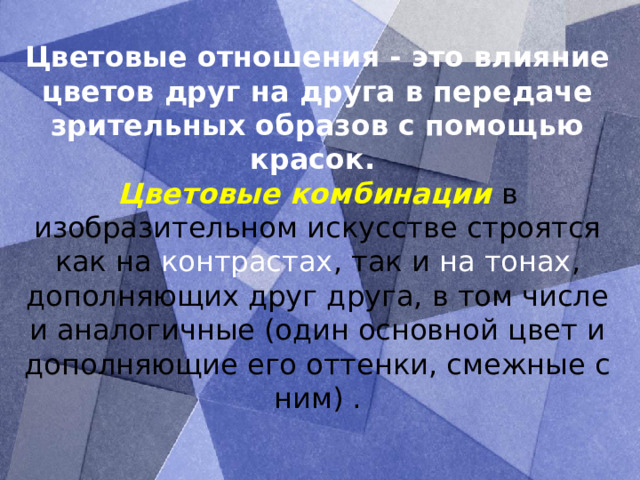 Цветовые отношения - это влияние цветов друг на друга в передаче зрительных образов с помощью красок.  Цветовые комбинации в изобразительном искусстве строятся как на контрастах , так и на тонах , дополняющих друг друга, в том числе и аналогичные (один основной цвет и дополняющие его оттенки, смежные с ним) .