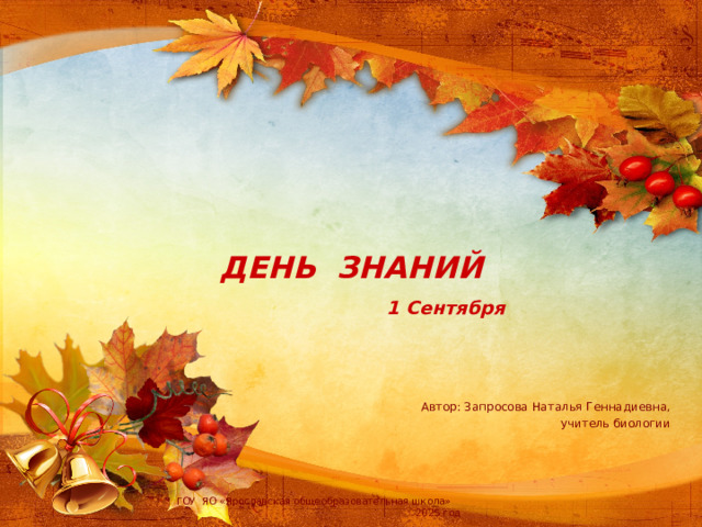 ДЕНЬ ЗНАНИЙ   1 Сентября Автор: Запросова Наталья Геннадиевна, учитель биологии ГОУ ЯО «Ярославская общеобразовательная школа» 2025 год