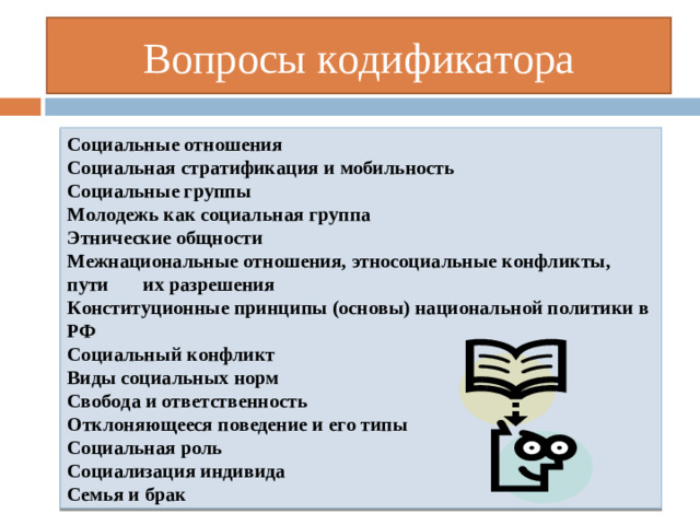 Вопросы кодификатора Социальные отношения  Социальная стратификация и мобильность  Социальные группы  Молодежь как социальная группа  Этнические общности  Межнациональные отношения, этносоциальные конфликты, пути их разрешения  Конституционные принципы (основы) национальной политики в РФ Социальный конфликт  Виды социальных норм  Свобода и ответственность  Отклоняющееся поведение и его типы  Социальная роль  Социализация индивида  Семья и брак