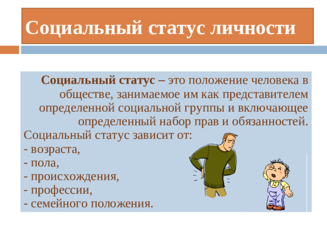 Социальный статус личности Социальный статус – это положение человека в обществе, занимаемое им как представителем определенной социальной группы и включающее определенный набор прав и обязанностей. Социальный статус зависит от: - возраста, - пола, - происхождения, - профессии, - семейного положения.