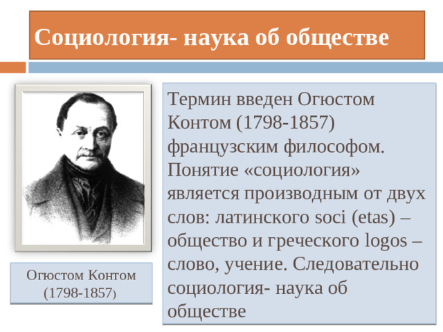 Социология- наука об обществе Термин введен Огюстом Контом (1798-1857) французским философом. Понятие «социология» является производным от двух слов: латинского soci  (etas) – общество и греческого logos – слово, учение. Следовательно социология- наука об обществе Огюстом Контом (1798-1857 )